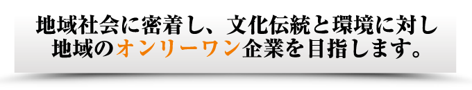 地域社会に密着し、文化伝統と環境に対し 地域のオンリーワン企業を目指します。