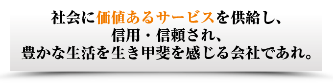 社会に価値あるサービスを供給し、 信用・信頼され、 豊かな生活を生き甲斐を感じる会社であれ。